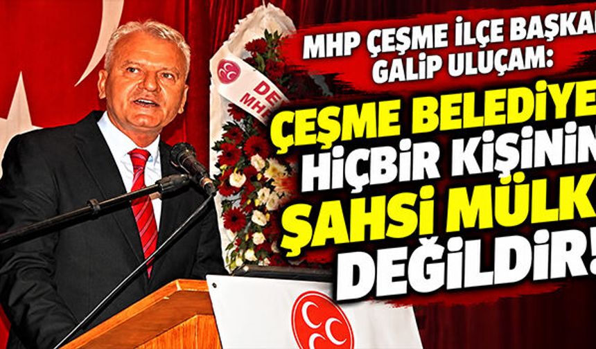 MHP Çeşme İlçe Başkanı Galip Uluçam: Ceşme Belediyesi hiçbir kişinin şahsi mülkü değildir!