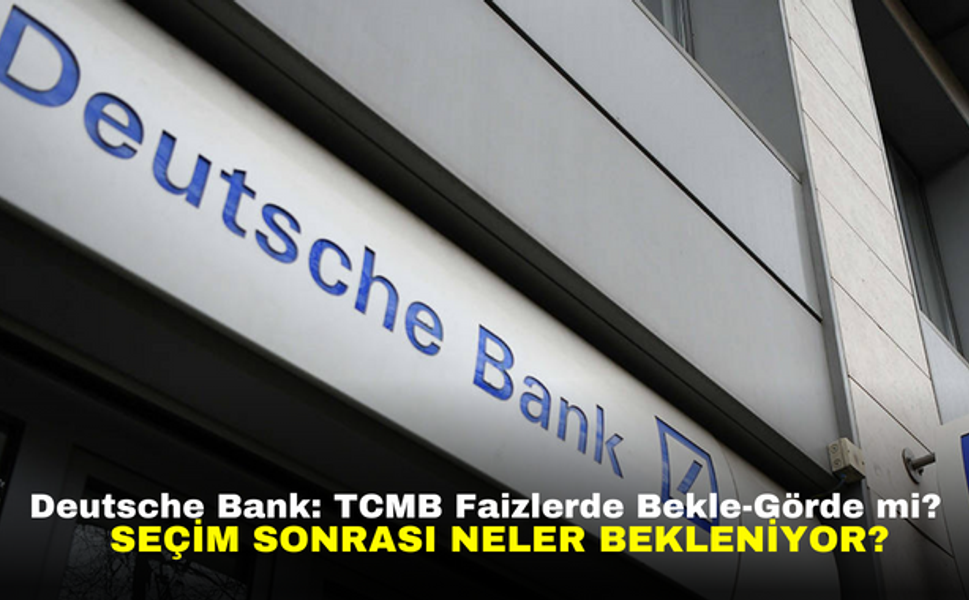 Deutsche Bank: TCMB Faizlerde Bekle-Görde mi? Seçim Sonrası Neler Bekleniyor?